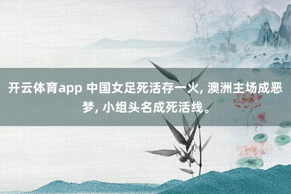 开云体育app 中国女足死活存一火， 澳洲主场成恶梦， 小组头名成死活线。