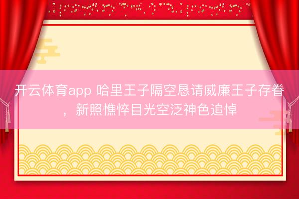 开云体育app 哈里王子隔空恳请威廉王子存眷，新照憔悴目光空泛神色追悼
